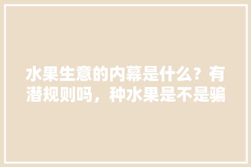 水果生意的内幕是什么？有潜规则吗，种水果是不是骗局。 水果生意的内幕是什么？有潜规则吗，种水果是不是骗局。 蔬菜种植