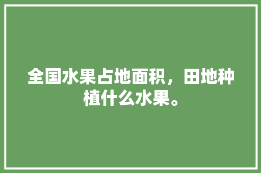 全国水果占地面积，田地种植什么水果。 全国水果占地面积，田地种植什么水果。 蔬菜种植