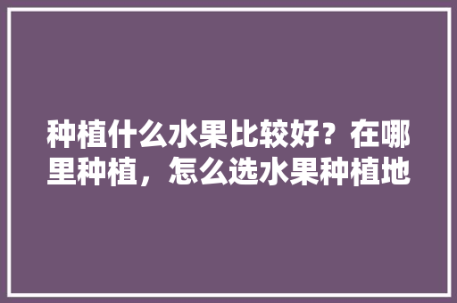 种植什么水果比较好？在哪里种植，怎么选水果种植地方呢。 种植什么水果比较好？在哪里种植，怎么选水果种植地方呢。 土壤施肥