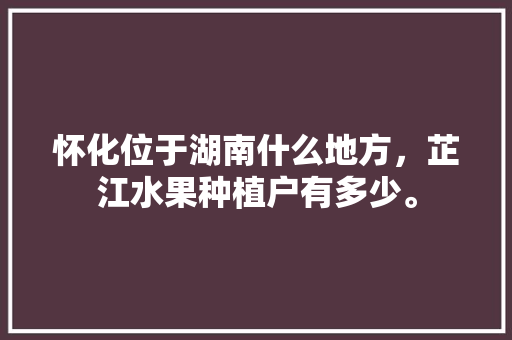 怀化位于湖南什么地方，芷江水果种植户有多少。 怀化位于湖南什么地方，芷江水果种植户有多少。 家禽养殖