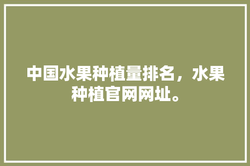 中国水果种植量排名，水果种植官网网址。 中国水果种植量排名，水果种植官网网址。 水果种植