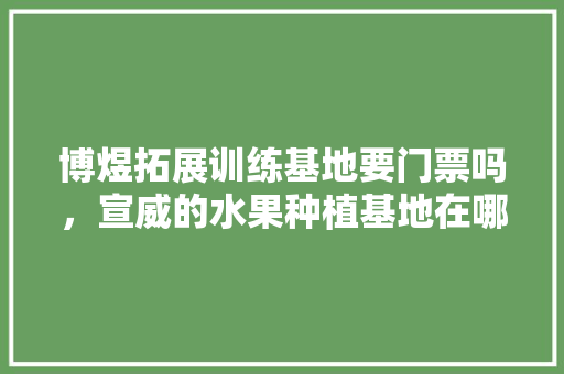 博煜拓展训练基地要门票吗，宣威的水果种植基地在哪里。 博煜拓展训练基地要门票吗，宣威的水果种植基地在哪里。 畜牧养殖