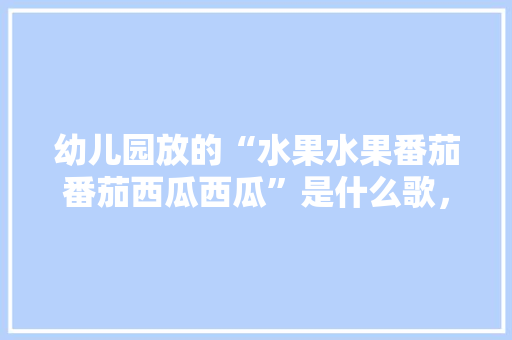 幼儿园放的“水果水果番茄番茄西瓜西瓜”是什么歌，科学种植水果的歌谣有哪些。 幼儿园放的“水果水果番茄番茄西瓜西瓜”是什么歌，科学种植水果的歌谣有哪些。 土壤施肥