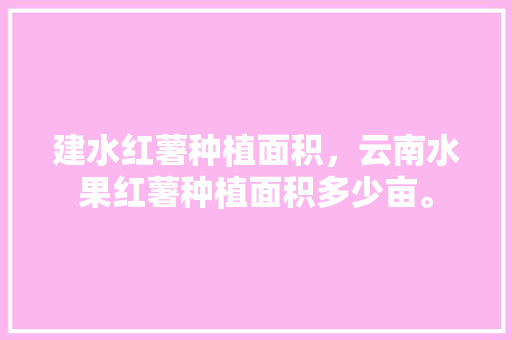 建水红薯种植面积，云南水果红薯种植面积多少亩。 建水红薯种植面积，云南水果红薯种植面积多少亩。 土壤施肥