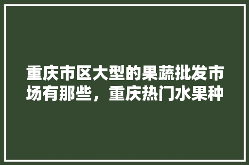 重庆市区大型的果蔬批发市场有那些，重庆热门水果种植地区有哪些。 重庆市区大型的果蔬批发市场有那些，重庆热门水果种植地区有哪些。 水果种植