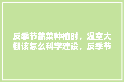 反季节蔬菜种植时，温室大棚该怎么科学建设，反季节水果种植大棚图片大全。 反季节蔬菜种植时，温室大棚该怎么科学建设，反季节水果种植大棚图片大全。 土壤施肥