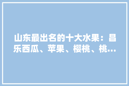 山东最出名的十大水果：昌乐西瓜、苹果、樱桃、桃…你吃过几种？感觉怎么样，烟台栖霞水果种植基地电话。 山东最出名的十大水果：昌乐西瓜、苹果、樱桃、桃…你吃过几种？感觉怎么样，烟台栖霞水果种植基地电话。 土壤施肥