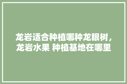 龙岩适合种植哪种龙眼树，龙岩水果 种植基地在哪里。 龙岩适合种植哪种龙眼树，龙岩水果 种植基地在哪里。 蔬菜种植