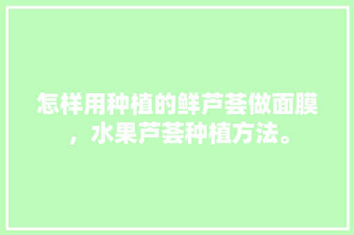 怎样用种植的鲜芦荟做面膜，水果芦荟种植方法。 怎样用种植的鲜芦荟做面膜，水果芦荟种植方法。 水果种植