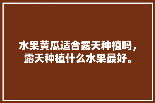 水果黄瓜适合露天种植吗，露天种植什么水果最好。 水果黄瓜适合露天种植吗，露天种植什么水果最好。 土壤施肥