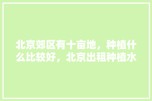 北京郊区有十亩地，种植什么比较好，北京出租种植水果土地政策。 北京郊区有十亩地，种植什么比较好，北京出租种植水果土地政策。 家禽养殖