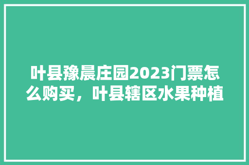 叶县豫晨庄园2023门票怎么购买，叶县辖区水果种植基地有哪些。 叶县豫晨庄园2023门票怎么购买，叶县辖区水果种植基地有哪些。 土壤施肥