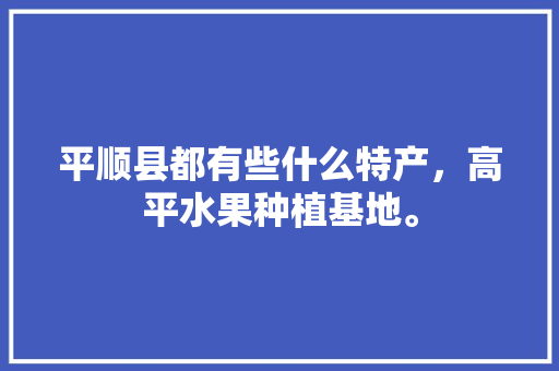 平顺县都有些什么特产，高平水果种植基地。 平顺县都有些什么特产，高平水果种植基地。 家禽养殖