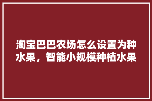 淘宝巴巴农场怎么设置为种水果，智能小规模种植水果项目。 淘宝巴巴农场怎么设置为种水果，智能小规模种植水果项目。 水果种植