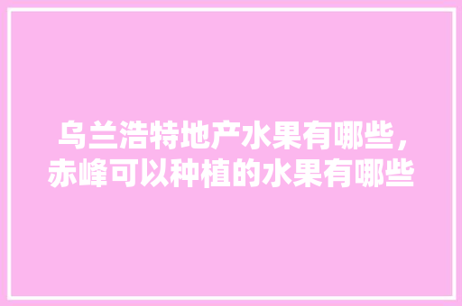 乌兰浩特地产水果有哪些，赤峰可以种植的水果有哪些。 乌兰浩特地产水果有哪些，赤峰可以种植的水果有哪些。 畜牧养殖