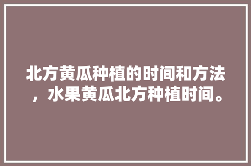 北方黄瓜种植的时间和方法，水果黄瓜北方种植时间。 北方黄瓜种植的时间和方法，水果黄瓜北方种植时间。 水果种植