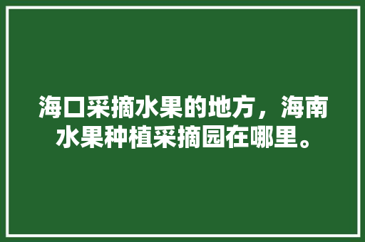 海口采摘水果的地方，海南水果种植采摘园在哪里。 海口采摘水果的地方，海南水果种植采摘园在哪里。 蔬菜种植