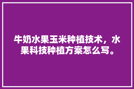 牛奶水果玉米种植技术，水果科技种植方案怎么写。 牛奶水果玉米种植技术，水果科技种植方案怎么写。 畜牧养殖