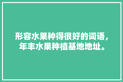 形容水果种得很好的词语，年丰水果种植基地地址。 形容水果种得很好的词语，年丰水果种植基地地址。 蔬菜种植