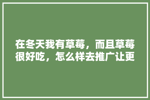 在冬天我有草莓，而且草莓很好吃，怎么样去推广让更多人知道和认可我的草莓，种水果草莓怎么种植。 在冬天我有草莓，而且草莓很好吃，怎么样去推广让更多人知道和认可我的草莓，种水果草莓怎么种植。 蔬菜种植