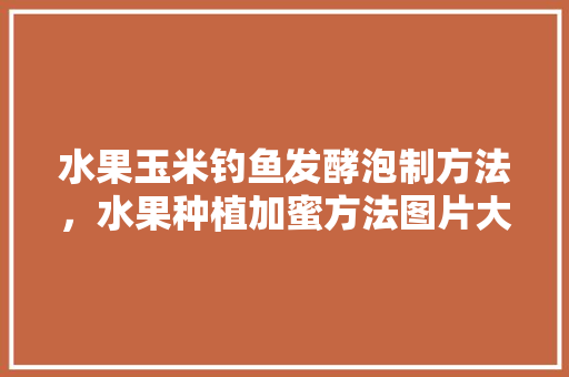 水果玉米钓鱼发酵泡制方法，水果种植加蜜方法图片大全。 水果玉米钓鱼发酵泡制方法，水果种植加蜜方法图片大全。 土壤施肥