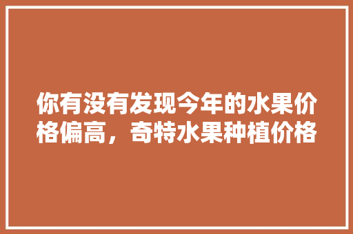 你有没有发现今年的水果价格偏高，奇特水果种植价格表。 你有没有发现今年的水果价格偏高，奇特水果种植价格表。 蔬菜种植