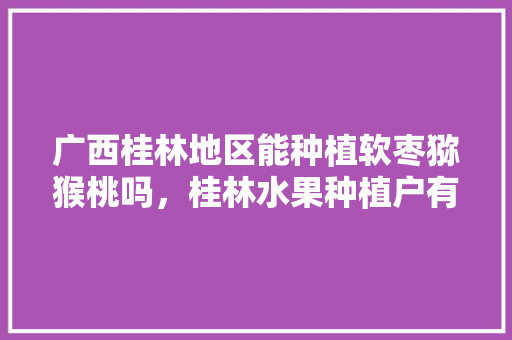 广西桂林地区能种植软枣猕猴桃吗，桂林水果种植户有多少。 广西桂林地区能种植软枣猕猴桃吗，桂林水果种植户有多少。 家禽养殖