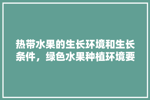 热带水果的生长环境和生长条件，绿色水果种植环境要求标准。 热带水果的生长环境和生长条件，绿色水果种植环境要求标准。 水果种植