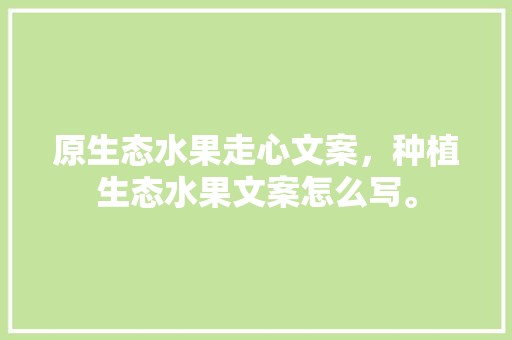 原生态水果走心文案，种植生态水果文案怎么写。 原生态水果走心文案，种植生态水果文案怎么写。 土壤施肥