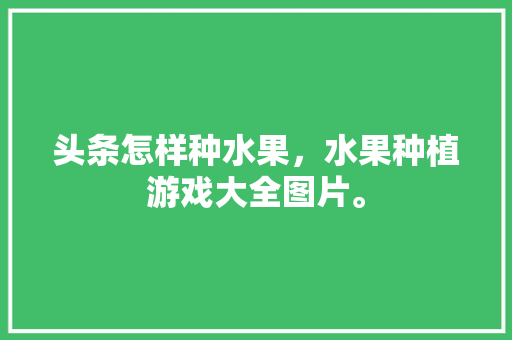 头条怎样种水果，水果种植游戏大全图片。 头条怎样种水果，水果种植游戏大全图片。 土壤施肥