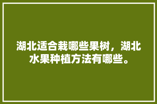 湖北适合栽哪些果树，湖北水果种植方法有哪些。 湖北适合栽哪些果树，湖北水果种植方法有哪些。 蔬菜种植