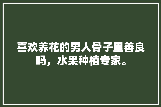 喜欢养花的男人骨子里善良吗，水果种植专家。 喜欢养花的男人骨子里善良吗，水果种植专家。 水果种植