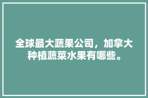 全球最大蔬果公司，加拿大种植蔬菜水果有哪些。 全球最大蔬果公司，加拿大种植蔬菜水果有哪些。 土壤施肥