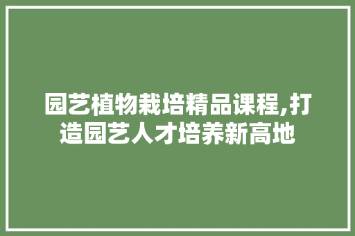 园艺植物栽培精品课程,打造园艺人才培养新高地