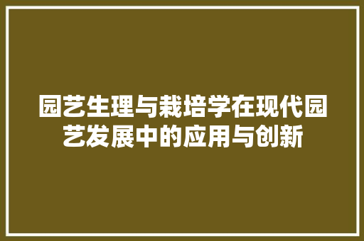 园艺生理与栽培学在现代园艺发展中的应用与创新(园艺植物栽培与生理)