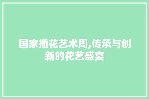 国家插花艺术周,传承与创新的花艺盛宴