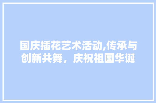 国庆插花艺术活动,传承与创新共舞，庆祝祖国华诞