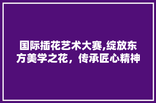 国际插花艺术大赛,绽放东方美学之花，传承匠心精神