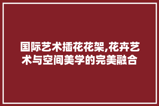 国际艺术插花花架,花卉艺术与空间美学的完美融合