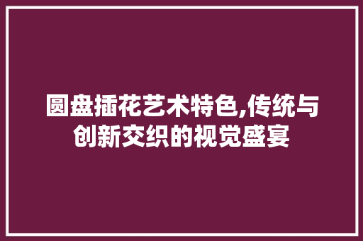 圆盘插花艺术特色,传统与创新交织的视觉盛宴