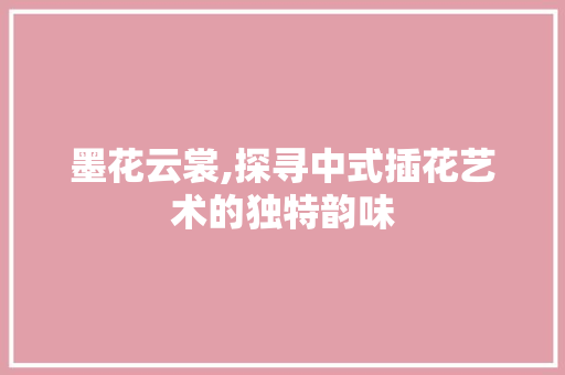 墨花云裳,探寻中式插花艺术的独特韵味