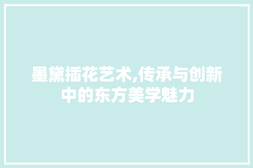 墨黛插花艺术,传承与创新中的东方美学魅力