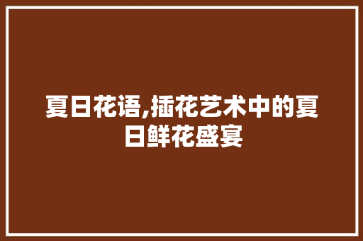 夏日花语,插花艺术中的夏日鲜花盛宴