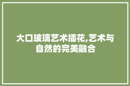 大口玻璃艺术插花,艺术与自然的完美融合