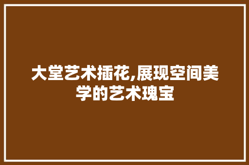 大堂艺术插花,展现空间美学的艺术瑰宝