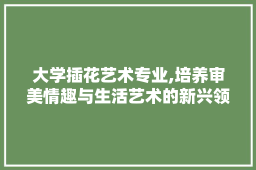 大学插花艺术专业,培养审美情趣与生活艺术的新兴领域