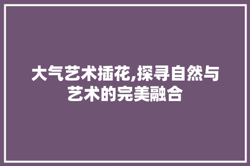 大气艺术插花,探寻自然与艺术的完美融合