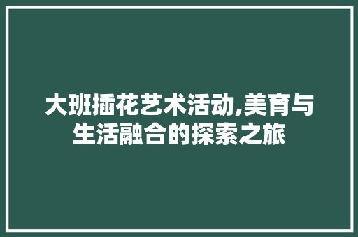 大班插花艺术活动,美育与生活融合的探索之旅