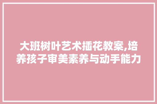 大班树叶艺术插花教案,培养孩子审美素养与动手能力