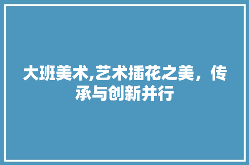 大班美术,艺术插花之美，传承与创新并行